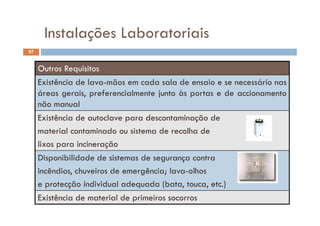 Instalações Laboratoriais
87
Instalações Laboratoriais
Outros Requisitos
Existência de lava-mãos em cada sala de ensaio e se necessário nas
áreas gerais, preferencialmente junto às portas e de accionamento
não manual
Existência de autoclave para descontaminação de
material contaminado ou sistema de recolha de
lixos para incineração
Disponibilidade de sistemas de segurança contra
incêndios, chuveiros de emergência; lava-olhos
e protecção individual adequada (bata, touca, etc.)
Existência de material de primeiros socorros
 