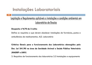 Instalações Laboratoriais
88
Instalações Laboratoriais
DespachoDespacho nºnº44//7070 dede 22 JulhoJulho
D fi i it d b d i t l õ d f á i tDefine os requisitos a que devem obedecer instalações de farmácias, postos e
ambulâncias de medicamentos. A)2. Laboratório
CritériosCritérios GeraisGerais parapara oo funcionamentofuncionamento dosdos LaboratóriosLaboratórios abrangidosabrangidos pelopelo
DecDec.. LeiLei 241241//9090 nana áreaárea dada SanidadeSanidade AnimalAnimal ee SaúdeSaúde PúblicaPública VeterináriaVeterinária
(MADRP(MADRP ee LNIV)LNIV)
3. Requisitos de funcionamento dos laboratórios 3.3 Instalações e equipamento
 