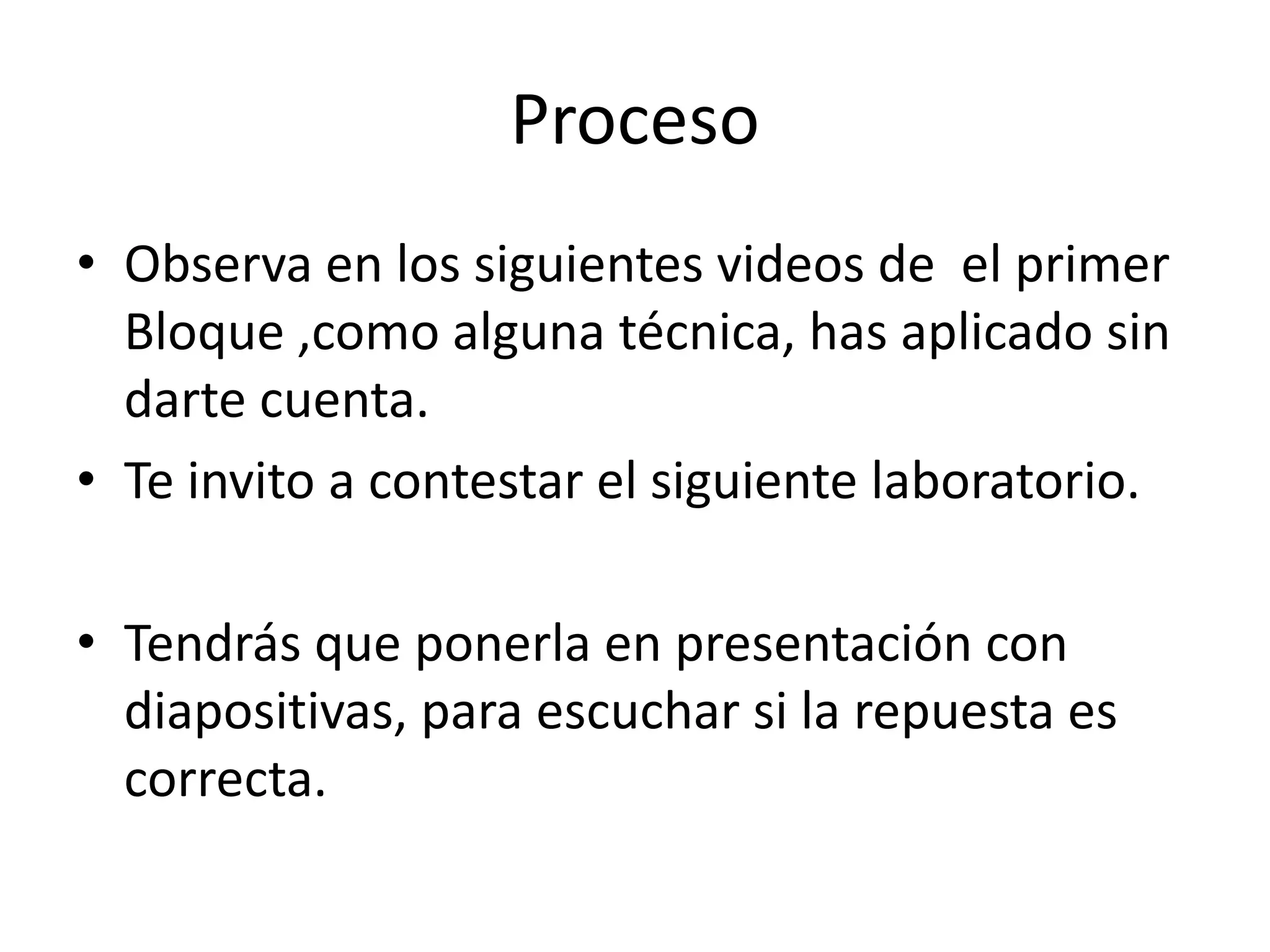 Proceso
• Observa en los siguientes videos de el primer
Bloque ,como alguna técnica, has aplicado sin
darte cuenta.
• Te invito a contestar el siguiente laboratorio.
• Tendrás que ponerla en presentación con
diapositivas, para escuchar si la repuesta es
correcta.
 