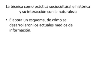 • Elabora un esquema, de cómo se
desarrollaron los actuales medios de
información.
La técnica como práctica sociocultural e histórica
y su interacción con la naturaleza
 