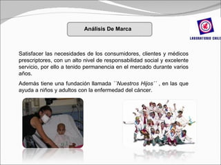 Satisfacer las necesidades de los consumidores, clientes y médicos prescriptores, con un alto nivel de responsabilidad social y excelente servicio, por ello a tenido permanencia en el mercado durante varios años. Además tiene una fundación llamada  ``Nuestros Hijos´´  , en las que ayuda a niños y adultos con la enfermedad del cáncer. Análisis De Marca 