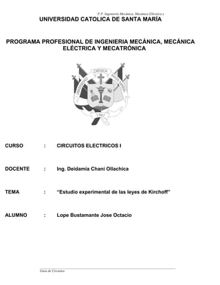 P.P. Ingeniería Mecánica, Mecánica Eléctrica y
Mecatrónica
Guía de Circuitos
Eléctricos
UNIVERSIDAD CATOLICA DE SANTA MARÍA
PROGRAMA PROFESIONAL DE INGENIERIA MECÁNICA, MECÁNICA
ELÉCTRICA Y MECATRÓNICA
CURSO : CIRCUITOS ELECTRICOS I
DOCENTE : Ing. Deidamia Chani Ollachica
TEMA : “Estudio experimental de las leyes de Kirchoff”
ALUMNO : Lope Bustamante Jose Octacio
 