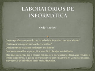 O que o professor espera do uso da sala de informática com seus alunos?
Quais recursos o professor conhece e utiliza?
Quais recursos os alunos conhecem e utilizam?
Conhecendo melhor o grupo, fica mais fácil planejar as atividades.
Mas, antes de defini-las, é preciso considerar o que queremos fazer, que recursos e 
tempo disponíveis, o que se quer ensinar e quem vai aprender. Com esse cuidado, 
as propostas de atividades serão mais adequadas.
 