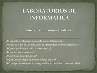 Ø Quais são os objetivos do uso da sala de informática?
Ø Quais os tipos de uso que a sala de informática poderá contemplar?
Ø Qual o público que utilizará esse espaço?
Ø Quais os horários de uso?
Ø Quem são os responsáveis?
Ø Quais são as regras de bom uso desse espaço?
Ø O que pode acontecer se as regras de bom uso forem desobedecidas?
 