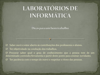 Ø   Saber ouvir e estar aberto às contribuições dos professores e alunos.
Ø   Ter objetividade na condução dos trabalhos.
Ø  Procurar  saber  qual  o  grau  de  conhecimento  que  a  pessoa  tem  de  um 
determinado conteúdo/ferramenta e partir deste ponto para ensinar novidades.
Ø   Ter paciência com o tempo do outro e respeitar o ritmo das pessoas.
 