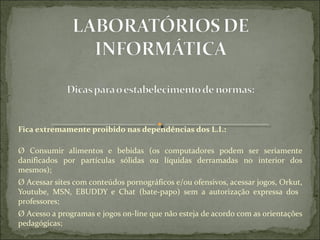 Fica extremamente proibido nas dependências dos L.I.:

Ø  Consumir  alimentos  e  bebidas  (os  computadores  podem  ser  seriamente 
danificados  por  partículas  sólidas  ou  líquidas  derramadas  no  interior  dos 
mesmos);
Ø Acessar sites com conteúdos pornográficos e/ou ofensivos, acessar jogos, Orkut, 
Youtube,  MSN,  EBUDDY  e  Chat  (bate-papo)  sem  a  autorização  expressa  dos   
professores;
Ø Acesso a programas e jogos on-line que não esteja de acordo com as orientações 
pedagógicas;
 