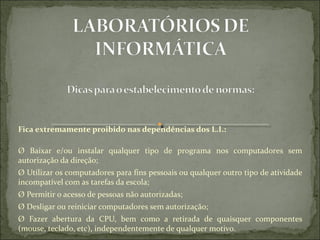 Fica extremamente proibido nas dependências dos L.I.:

Ø  Baixar  e/ou  instalar  qualquer  tipo  de  programa  nos  computadores  sem 
autorização da direção;
Ø Utilizar os computadores para fins pessoais ou qualquer outro tipo de atividade 
incompatível com as tarefas da escola;
Ø Permitir o acesso de pessoas não autorizadas;
Ø Desligar ou reiniciar computadores sem autorização;
Ø  Fazer  abertura  da  CPU,  bem  como  a  retirada  de  quaisquer  componentes 
(mouse, teclado, etc), independentemente de qualquer motivo.
 