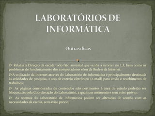 Ø  Relatar à Direção da escola todo fato anormal que venha a ocorrer no L.I, bem como os 
problemas de funcionamento dos computadores e/ou da Rede e da Internet;
Ø A utilização da Internet através do Laboratório de Informática é principalmente destinada 
às atividades de pesquisa, e uso de correio eletrônico (e-mail) para envio e recebimento de 
trabalhos;
Ø    As  páginas  consideradas  de  conteúdos  não  pertinentes  à  área  de  estudo  poderão  ser 
bloqueadas pela Coordenação do Laboratório, a qualquer momento e sem aviso prévio;
Ø    As  normas  do  Laboratório  de  Informática  podem  ser  alteradas  de  acordo  com  as 
necessidades da escola, sem aviso prévio;
 