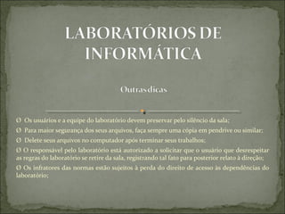 Ø  Os usuários e a equipe do laboratório devem preservar pelo silêncio da sala;
Ø  Para maior segurança dos seus arquivos, faça sempre uma cópia em pendrive ou similar;
Ø  Delete seus arquivos no computador após terminar seus trabalhos;
Ø O responsável pelo laboratório está autorizado a solicitar que o usuário que desrespeitar 
as regras do laboratório se retire da sala, registrando tal fato para posterior relato à direção;
Ø Os infratores das normas estão sujeitos à perda do direito de acesso às dependências do 
laboratório;
 