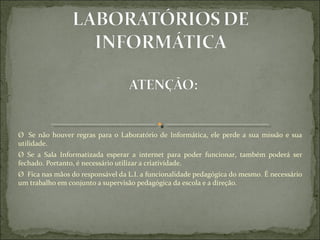 Ø   Se  não  houver  regras  para  o  Laboratório  de  Informática,  ele  perde  a  sua  missão  e  sua 
utilidade.
Ø  Se  a  Sala  Informatizada  esperar  a  internet  para  poder  funcionar,  também  poderá  ser 
fechado. Portanto, é necessário utilizar a criatividade.
Ø  Fica nas mãos do responsável da L.I. a funcionalidade pedagógica do mesmo. É necessário 
um trabalho em conjunto a supervisão pedagógica da escola e a direção.
 