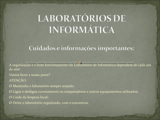 A organização e o bom funcionamento do Laboratório de Informática dependem de cada um 
de nós!
Vamos fazer a nossa parte?
ATENÇÃO:
Ø Mantenha o laboratório sempre arejado;
Ø Ligue e desligue corretamente os computadores e outros equipamentos utilizados;
Ø Cuide da limpeza local;
Ø Deixe o laboratório organizado, com o encontrou.
 