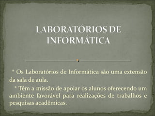  * Os Laboratórios de Informática são uma extensão 
da sala de aula.
   * Têm a missão de apoiar os alunos oferecendo um 
ambiente  favorável  para  realizações  de  trabalhos  e 
pesquisas acadêmicas.
 