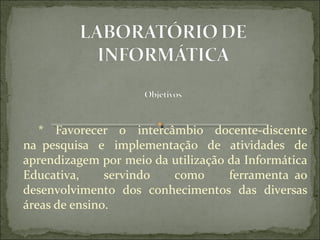    *  Favorecer  o  intercâmbio  docente-discente 
na  pesquisa  e  implementação  de  atividades  de 
aprendizagem por meio da utilização da Informática 
Educativa,     servindo    como     ferramenta  ao 
desenvolvimento  dos  conhecimentos  das  diversas 
áreas de ensino.
 
 