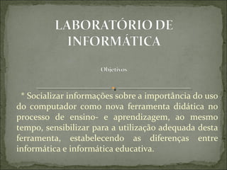   * Socializar informações sobre a importância do uso 
do  computador  como  nova  ferramenta  didática  no 
processo  de  ensino-  e  aprendizagem,  ao  mesmo 
tempo, sensibilizar para a utilização adequada desta 
ferramenta,  estabelecendo  as  diferenças  entre 
informática e informática educativa.  
 
