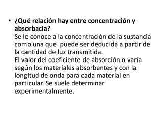 • ¿Qué relación hay entre concentración y
  absorbacia?
  Se le conoce a la concentración de la sustancia
  como una que puede ser deducida a partir de
  la cantidad de luz transmitida.
  El valor del coeficiente de absorción α varía
  según los materiales absorbentes y con la
  longitud de onda para cada material en
  particular. Se suele determinar
  experimentalmente.
 