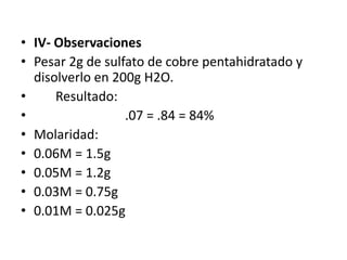 • IV- Observaciones
• Pesar 2g de sulfato de cobre pentahidratado y
  disolverlo en 200g H2O.
•     Resultado:
•                 .07 = .84 = 84%
• Molaridad:
• 0.06M = 1.5g
• 0.05M = 1.2g
• 0.03M = 0.75g
• 0.01M = 0.025g
 