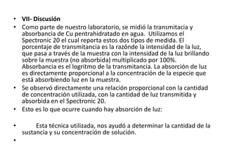 • VII- Discusión
• Como parte de nuestro laboratorio, se midió la transmitacia y
  absorbancia de Cu pentrahidratado en agua. Utilizamos el
  Spectronic 20 el cual reporta estos dos tipos de medida. El
  porcentaje de transmitancia es la razónde la intensidad de la luz,
  que pasa a través de la muestra con la intensidad de la luz brillando
  sobre la muestra (no absorbida) multiplicado por 100%.
  Absorbancia es el logritmo de la transmitancia. La absorción de luz
  es directamente proporcional a la concentración de la especie que
  está absorbiendo luz en la muestra.
• Se observó directamente una relación proporcional con la cantidad
  de concentración utilizada, con la cantidad de luz transmitida y
  absorbida en el Spectronic 20.
• Esto es lo que ocurre cuando hay absorción de luz:

•        Esta técnica utilizada, nos ayudó a determinar la cantidad de la
    sustancia y su concentración de solución.
•
 