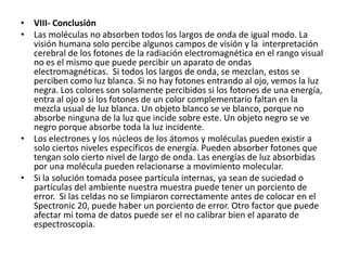 • VIII- Conclusión
• Las moléculas no absorben todos los largos de onda de igual modo. La
  visión humana solo percibe algunos campos de visión y la interpretación
  cerebral de los fotones de la radiación electromagnética en el rango visual
  no es el mismo que puede percibir un aparato de ondas
  electromagnéticas. Si todos los largos de onda, se mezclan, estos se
  perciben como luz blanca. Si no hay fotones entrando al ojo, vemos la luz
  negra. Los colores son solamente percibidos si los fotones de una energía,
  entra al ojo o si los fotones de un color complementario faltan en la
  mezcla usual de luz blanca. Un objeto blanco se ve blanco, porque no
  absorbe ninguna de la luz que incide sobre este. Un objeto negro se ve
  negro porque absorbe toda la luz incidente.
• Los electrones y los núcleos de los átomos y moléculas pueden existir a
  solo ciertos niveles específicos de energía. Pueden absorber fotones que
  tengan solo cierto nivel de largo de onda. Las energías de luz absorbidas
  por una molécula pueden relacionarse a movimiento molecular.
• Si la solución tomada posee partícula internas, ya sean de suciedad o
  partículas del ambiente nuestra muestra puede tener un porciento de
  error. Si las celdas no se limpiaron correctamente antes de colocar en el
  Spectronic 20, puede haber un porciento de error. Otro factor que puede
  afectar mi toma de datos puede ser el no calibrar bien el aparato de
  espectroscopia.
 