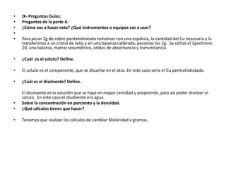 •   IX- Preguntas Guías:
•   Preguntas de la parte A:
•   ¿Cómo vas a hacer esto? ¿Qué instrumentos o equipos vas a usar?
•
•   Para pesar 2g de cobre pentahidratado tomamos con una espátula, la cantidad del Cu necesaria y la
    transferimos a un cristal de reloj y en una balanza calibrada, pesamos los 2g. Se utilizó el Spectronic
    20, una balanza, matraz volumétrico, celdas de absorbancia y transmitancia.

•   ¿Cuál es el soluto? Define.

•   El soluto es el componente, que se disuelve en el otro. En este caso sería el Cu pentrahidratado.

•   ¿Cuál es el disolvente? Define.

    El disolvente es la solución que se haya en mayor cantidad y proporción, para así poder disolver el
    soluto. En este caso el disolvente era agua.
•   Sobre la concentración en porciento y la densidad.
•   ¿Qué cálculos tienes que hacer?

•   Tenemos que realizar los cálculos de cambiar Molaridad a gramos.
 
