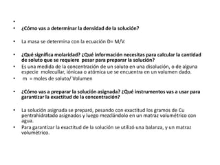 •
•   ¿Cómo vas a determinar la densidad de la solución?

•   La masa se determina con la ecuación D= M/V.

•   ¿Qué significa molaridad? ¿Qué información necesitas para calcular la cantidad
    de soluto que se requiere pesar para preparar la solución?
•   Es una medida de la concentración de un soluto en una disolución, o de alguna
    especie molecullar, iónicaa o atómica ue se encuentra en un volumen dado.
•   m = moles de soluto/ Volumen

•   ¿Cómo vas a preparar la solución asignada? ¿Qué instrumentos vas a usar para
    garantizar la exactitud de la concentración?

•   La solución asignada se preparó, pesando con exactitud los gramos de Cu
    pentrahidratado asignados y luego mezclándolo en un matraz volumétrico con
    agua.
•   Para garantizar la exactitud de la solución se utilizó una balanza, y un matraz
    volumétrico.
 