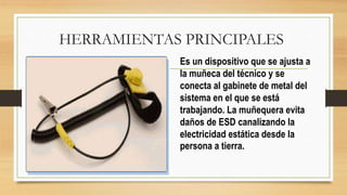 HERRAMIENTAS PRINCIPALES
Es un dispositivo que se ajusta a
la muñeca del técnico y se
conecta al gabinete de metal del
sistema en el que se está
trabajando. La muñequera evita
daños de ESD canalizando la
electricidad estática desde la
persona a tierra.
 