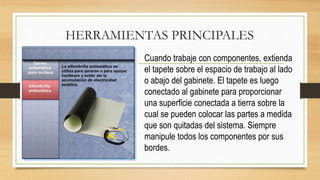 HERRAMIENTAS PRINCIPALES
Cuando trabaje con componentes, extienda
el tapete sobre el espacio de trabajo al lado
o abajo del gabinete. El tapete es luego
conectado al gabinete para proporcionar
una superficie conectada a tierra sobre la
cual se pueden colocar las partes a medida
que son quitadas del sistema. Siempre
manipule todos los componentes por sus
bordes.
 