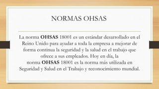 NORMAS OHSAS
La norma OHSAS 18001 es un estándar desarrollado en el
Reino Unido para ayudar a toda la empresa a mejorar de
forma continua la seguridad y la salud en el trabajo que
ofrece a sus empleados. Hoy en día, la
norma OHSAS 18001 es la norma más utilizada en
Seguridad y Salud en el Trabajo y reconocimiento mundial.
 