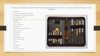 Otro tipo de seguridad es usar las herramientas necesarias así evitaremos los daños en el equipo, aquellas herramientas son las
siguientes:
• Muñequera ESD
• Destornillador de cabeza plana, grande y pequeño
• Destornillador de cabeza Phillips, grande y pequeño
• Pinzas o recuperador de partes
• Pinzas de punta fina
• Cortacables
• Extractor de chip
• Conjunto de llaves inglesas
• Destornillador torx
• Destornillador de tuerca, grande y pequeño
• Extractor de tres puntas
• Multímetro digital
• Cables de punta
• Espejo pequeño
• Cepillo pequeño para polvo
• Paño suave y libre de pelusa
• Sujeta cables
• Tijeras
• Linterna pequeña
• Cinta aisladora
• Cuaderno y lápiz o lapicera
 