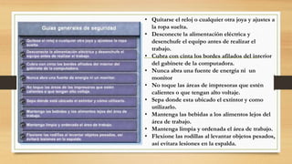 • Quitarse el reloj o cualquier otra joya y ajustes a
la ropa suelta.
• Desconecte la alimentación eléctrica y
desenchufe el equipo antes de realizar el
trabajo.
• Cubra con cinta los bordes afilados del interior
del gabinete de la computadora.
• Nunca abra una fuente de energía ni un
monitor
• No toque las áreas de impresoras que estén
calientes o que tengan alto voltaje.
• Sepa donde esta ubicado el extintor y como
utilizarlo.
• Mantenga las bebidas a los alimentos lejos del
área de trabajo.
• Mantenga limpia y ordenada el área de trabajo.
• Flexione las rodillas al levantar objetos pesados,
así evitara lesiones en la espalda.
 