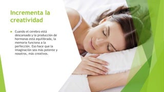 Incrementa la
creatividad
 Cuando el cerebro está
descansado y la producción de
hormonas está equilibrada, la
memoria funciona a la
perfección. Eso hace que la
imaginación sea más potente y
nosotros, más creativos.
 