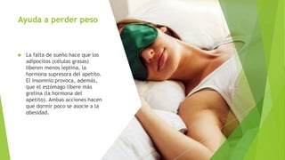 Ayuda a perder peso
 La falta de sueño hace que los
adipocitos (células grasas)
liberen menos leptina, la
hormona supresora del apetito.
El insomnio provoca, además,
que el estómago libere más
grelina (la hormona del
apetito). Ambas acciones hacen
que dormir poco se asocie a la
obesidad.
 