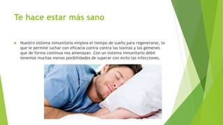 Te hace estar más sano
 Nuestro sistema inmunitario emplea el tiempo de sueño para regenerarse, lo
que le permite luchar con eficacia contra contra las toxinas y los gémenes
que de forma continua nos amenazan. Con un sistema inmunitario débil
tenemos muchas menos posibilidades de superar con éxito las infecciones.
 