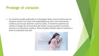 Protege el corazón
 Un reciente estudio publicado en el European Heart Journal afirma que los
insomnes tienen tres veces más posibilidades de sufrir una insuficiencia
cardíaca que los que duermen a pierna suelta. El insomnio aumenta los
niveles en sangre de las hormonas del estrés, lo que aumenta la tensión
arterial y la frecuencia cardíaca. Otros estudios también ligan el insomnio a
tener el colesterol más alto
 