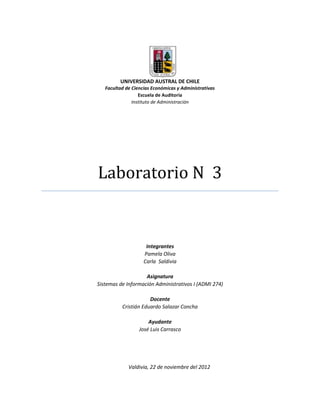 UNIVERSIDAD AUSTRAL DE CHILE
   Facultad de Ciencias Económicas y Administrativas
                  Escuela de Auditoría
               Instituto de Administración




Laboratorio N 3


                     Integrantes
                    Pamela Oliva
                    Carla Saldivia

                    Asignatura
Sistemas de Información Administrativos I (ADMI 274)

                      Docente
          Cristián Eduardo Salazar Concha

                      Ayudante
                  José Luis Carrasco




             Valdivia, 22 de noviembre del 2012
 