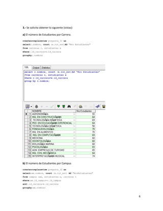3.- Se solicita obtener lo siguiente (vistas):

a) El número de Estudiantes por Carrera.

createorreplaceview pregunta_31 as
selectc.nombre, count (e.rut_est)AS "Nro Estudiantes"
from carreras c, estudiantes e
wherec.id_carrera=e.id_carrera
groupbyc.nombre;




b) El número de Estudiantes por Campus

createorreplaceview pregunta_32 as
selectcam.nombre, count (e.rut_est) AS "NroEstudiantes"
from campus cam, estudiantes e, carreras c
wherecam.id_campus=c.id_campus
andc.id_carrera=e.id_carrera
groupbycam.nombre;



                                                          6
 