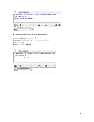e) El número de Préstamos Activos, No atrasados.

createorreplaceview pregunta_35 as
selectcount (p.fecha_e) AS "Nro prestamos activos"
from prestamo p
where p.fecha_e>=sysdate;




                                                     8
 