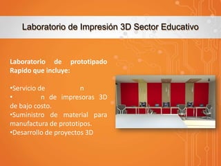 Laboratorio de Impresión 3D Sector Educativo

Laboratorio de prototipado
Rapido que incluye:
•Servicio de
n
•
n de impresoras 3D
de bajo costo.
•Suministro de material para
manufactura de prototipos.
•Desarrollo de proyectos 3D

 