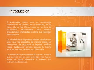 Introducción
El prototipado rápido, como un componente
fundamental del proceso de manufactura, se ha
convertido en los últimos años, en un área de
oportunidad
extraordinaria
para
aquellas
organizaciones interesadas en elevar sus esquemas
de innovación.
Los diseñadores e ingenieros pueden visualizar sus
ideas para los productos de manera rápida sin
restricciones, la capacidad de imprimir modelos
físicos rápidamente permite acelerar la brecha
entre los procesos creativos y su fabricación.
Los Laboratorios de impresión 3D son una solución
que permite acercar esta tecnología alos lugares
donde se podrá aprovechar al máximo: Las
Instituciones Educativas.

 