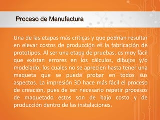 Proceso de Manufactura
Una de las etapas más críticas y que podrían resultar
en elevar costos de producción es la fabricación de
prototipos. Al ser una etapa de pruebas, es muy fácil
que existan errores en los cálculos, dibujos y/o
modelado; los cuales no se aprecien hasta tener una
maqueta que se pueda probar en todos sus
aspectos. La impresión 3D hace más fácil el proceso
de creación, pues de ser necesario repetir procesos
de maquetado estos son de bajo costo y de
producción dentro de las instalaciones.

 