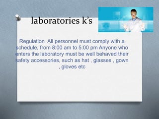 laboratories k’s
Regulation All personnel must comply with a
schedule, from 8:00 am to 5:00 pm Anyone who
enters the laboratory must be well behaved their
safety accessories, such as hat , glasses , gown
, gloves etc
 