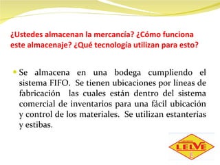¿Ustedes almacenan la mercancía? ¿Cómo funciona este almacenaje? ¿Qué tecnología utilizan para esto? Se almacena en una bodega cumpliendo el sistema FIFO.  Se tienen ubicaciones por líneas de fabricación  las cuales están dentro del sistema comercial de inventarios para una fácil ubicación y control de los materiales.  Se utilizan estanterías y estibas. 