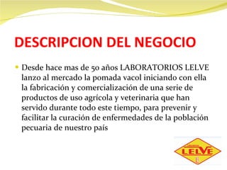 DESCRIPCION DEL NEGOCIO Desde hace mas de 50 años LABORATORIOS LELVE lanzo al mercado la pomada vacol iniciando con ella la fabricación y comercialización de una serie de productos de uso agrícola y veterinaria que han servido durante todo este tiempo, para prevenir y facilitar la curación de enfermedades de la población pecuaria de nuestro país 