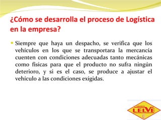¿Cómo se desarrolla el proceso de Logística en la empresa? Siempre que haya un despacho, se verifica que los vehículos en los que se transportara la mercancía cuenten con condiciones adecuadas tanto mecánicas como físicas para que el producto no sufra ningún deterioro, y si es el caso, se produce a ajustar el vehículo a las condiciones exigidas. 