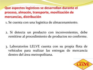 Que aspectos logísticos se desarrollan durante el proceso, almacén, transporte, movilización de mercancías, distribución 1 .  Se cuenta con una logística de almacenamiento.   2. Si detecta un producto con inconvenientes, debe remitirse al procedimiento de productos no conforme. 3. Laboratorios LELVE cuenta con su propia flota de vehículos para realizar las entregas de mercancía dentro del área metropolitana. 