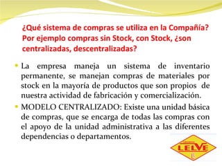 ¿Qué sistema de compras se utiliza en la Compañía? Por ejemplo compras sin Stock, con Stock, ¿son centralizadas, descentralizadas? La empresa maneja un sistema de inventario permanente, se manejan compras de materiales por stock en la mayoría de productos que son propios  de nuestra actividad de fabricación y comercialización.  MODELO CENTRALIZADO: Existe una unidad básica de compras, que se encarga de todas las compras con el apoyo de la unidad administrativa a las diferentes dependencias o departamentos.  