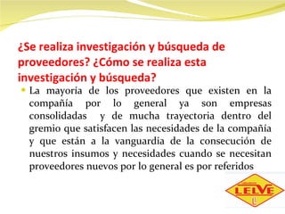 ¿Se realiza investigación y búsqueda de proveedores? ¿Cómo se realiza esta investigación y búsqueda? La mayoría de los proveedores que existen en la compañía por lo general ya son empresas consolidadas  y de mucha trayectoria dentro del gremio que satisfacen las necesidades de la compañía y que están a la vanguardia de la consecución de nuestros insumos y necesidades cuando se necesitan proveedores nuevos por lo general es por referidos 