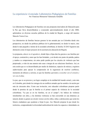 La experiencia vivenciada: Laboratorios Pedagógicos de Familias
Por: Francisca Monserrat Valenzuela Astudillo
Los laboratorios Pedagógicos de Familias son una propuesta innovadora de Educación para
la Paz que lleva desarrollándose y avanzando aproximadamente desde el año 2008,
aplicándose en diversas escuelas públicas de la ciudad de Bogotá, a cargo del maestro
Marcelo Torres Cruz.
Los laboratorios de familias buscan generar la tan ansiada paz en Colombia desde otra
perspectiva, no desde las políticas públicas de lo gubernamental, no desde lo macro, sino
desde lo más pequeño e íntimo de la sociedad colombiana, la familia. El 2015 lograron una
distinción como el mejor proyecto de la secretaria de educación de Bogotá.
La propuesta, educar en el agradecer, donde hijos e hijas dan las gracias a sus familias por
el apoyo, contención y amor que les han brindado, y así desde este punto de partida, padres
y madres se comprometen, sin antes pedir perdón por los círculos de violencia que han
perpetuado, a velar de una manera más sana e integra de sus relaciones familiares. Así, en
esta sesión que se va desarrollando por medio de dinámicas, espacios de música y registros
audiovisuales para apoyar la comprensión de la sugerencia de resolver conflictos,
momentos de abrazos y caricias, es que las familias aprendan a escuchar con el corazón y
ver con el alma.
La paz, que es un proceso y un logro complejo en la realidad del mundo actual, y aún más
en Colombia, país donde los estragos de un conflicto armado que ha sumido a la nación por
más de cincuenta años. Como una invitación, este educador colombiano propone partir
desde la premisa de que la familia es el primer espacio de violencia de la sociedad
colombiana. “La paz es en las familias, no en el campo”; los índices de violencia
intrafamiliar son altos, y las distintas violencias se han convertido en una dinámica ya
natural, donde se genera un círculo vicioso con los niños, niñas y adolescentes que serán los
futuros ciudadanos que ayudaran a forjar la paz. Así, Marcelo propone la paz desde los
territorios, comprendiendo la diversidad multicultural de todos los espacios e identidades en
 