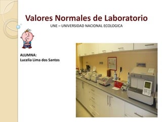 Valores Normales de Laboratorio
                 UNE – UNIVERSIDAD NACIONAL ECOLOGICA




ALUMNA:
Lucelia Lima dos Santos
 