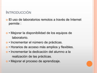 INTRODUCCIÓN
   El uso de laboratorios remotos a través de Internet
    permite :

 • Mejorar la disponibilidad de los e...
