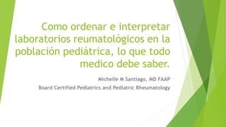 Como ordenar e interpretar
laboratorios reumatológicos en la
población pediátrica, lo que todo
medico debe saber.
Michelle M Santiago, MD FAAP
Board Certified Pediatrics and Pediatric Rheumatology
 